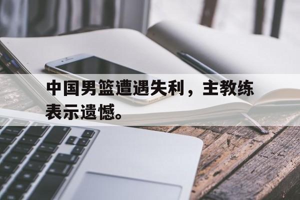 电子竞技体育中国-中国男篮遭遇失利，主教练表示遗憾。