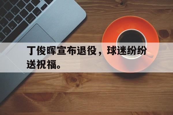 IM电竞app真人娱乐-丁俊晖宣布退役，球迷纷纷送祝福。