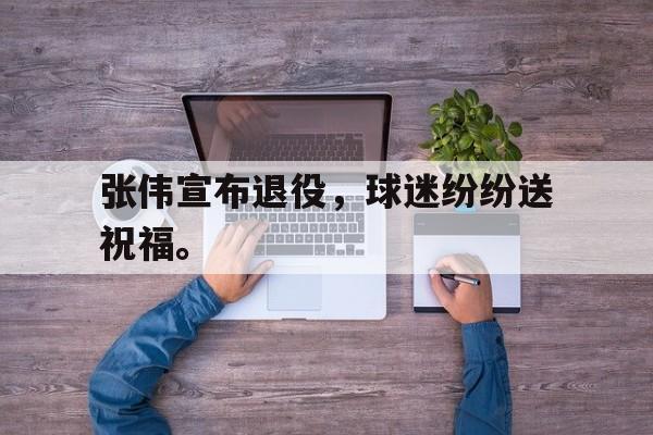 电子竞技体育中国-张伟宣布退役，球迷纷纷送祝福。