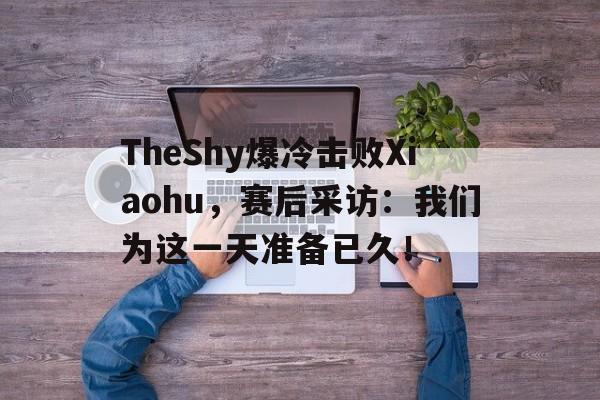 TheShy爆冷击败Xiaohu，赛后采访：我们为这一天准备已久！