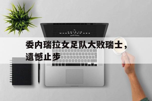 IM电竞app真人娱乐-委内瑞拉女足队大败瑞士，遗憾止步