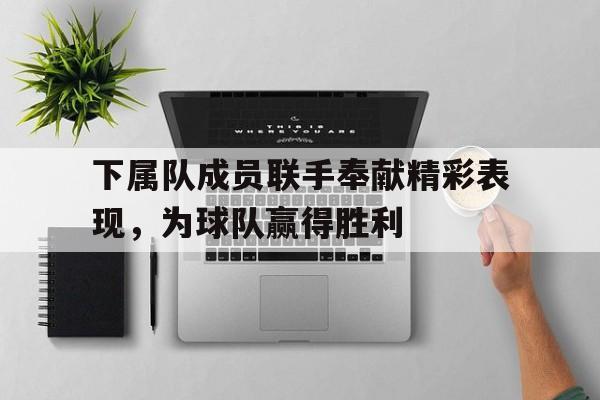 电子竞技体育中国-下属队成员联手奉献精彩表现，为球队赢得胜利